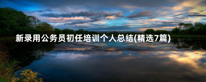 新录用公务员初任培训个人总结(精选7篇)