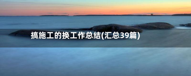 搞施工的换工作总结(汇总39篇)