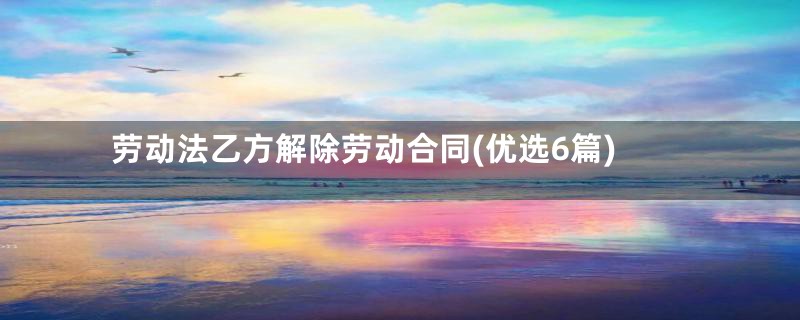 劳动法乙方解除劳动合同(优选6篇)
