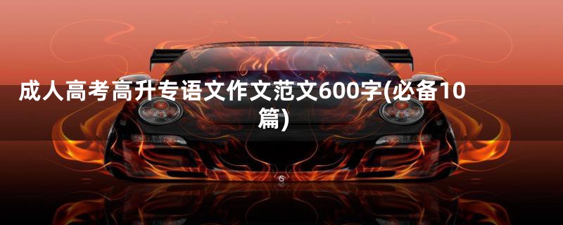 成人高考高升专语文作文范文600字(必备10篇)