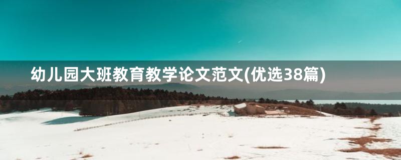 幼儿园大班教育教学论文范文(优选38篇)