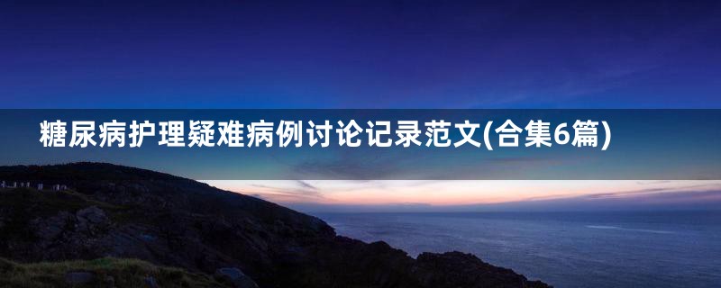 糖尿病护理疑难病例讨论记录范文(合集6篇)