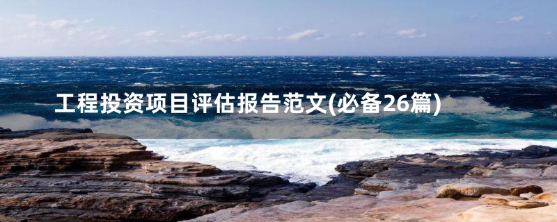 工程投资项目评估报告范文(必备26篇)